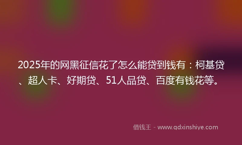 2025年的网黑征信花了怎么能贷到钱有：柯基贷、超人卡、好期贷、51人品贷、百度有钱花等。