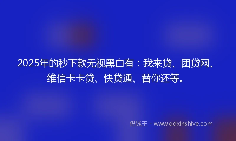 2025年的秒下款无视黑白有：我来贷、团贷网、维信卡卡贷、快贷通、替你还等。