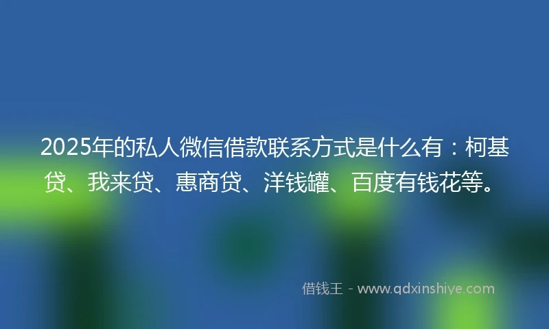 2025年的私人微信借款联系方式是什么有：柯基贷、我来贷、惠商贷、洋钱罐、百度有钱花等。