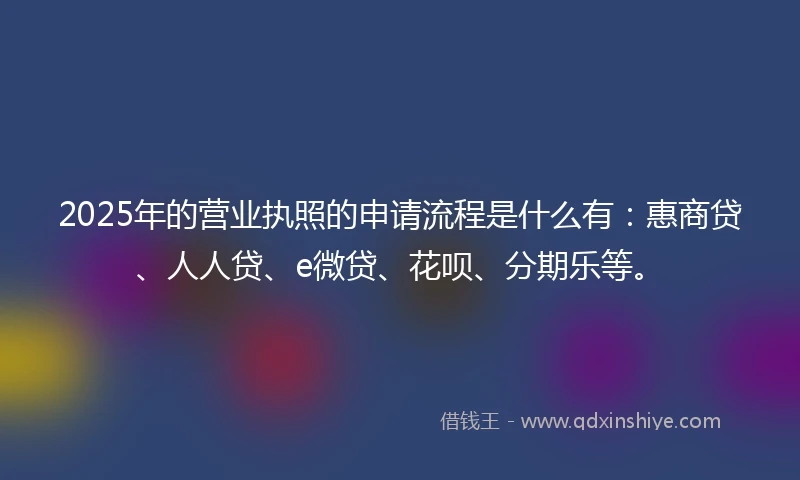 2025年的营业执照的申请流程是什么有：惠商贷、人人贷、e微贷、花呗、分期乐等。
