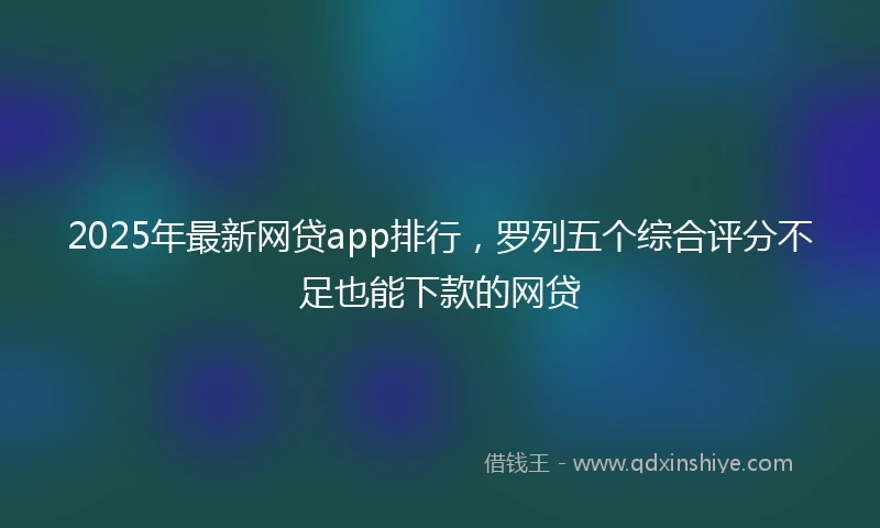 2025年最新网贷app排行，罗列五个综合评分不足也能下款的网贷