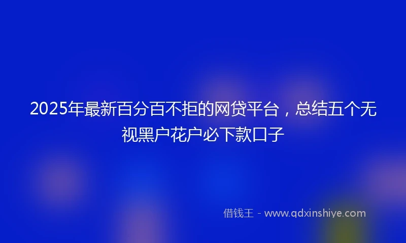 2025年最新百分百不拒的网贷平台，总结五个无视黑户花户必下款口子