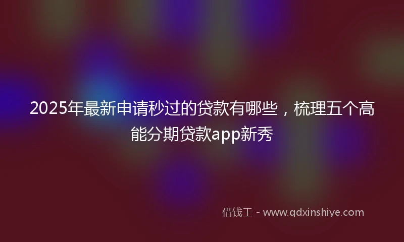 2025年最新申请秒过的贷款有哪些，梳理五个高能分期贷款app新秀