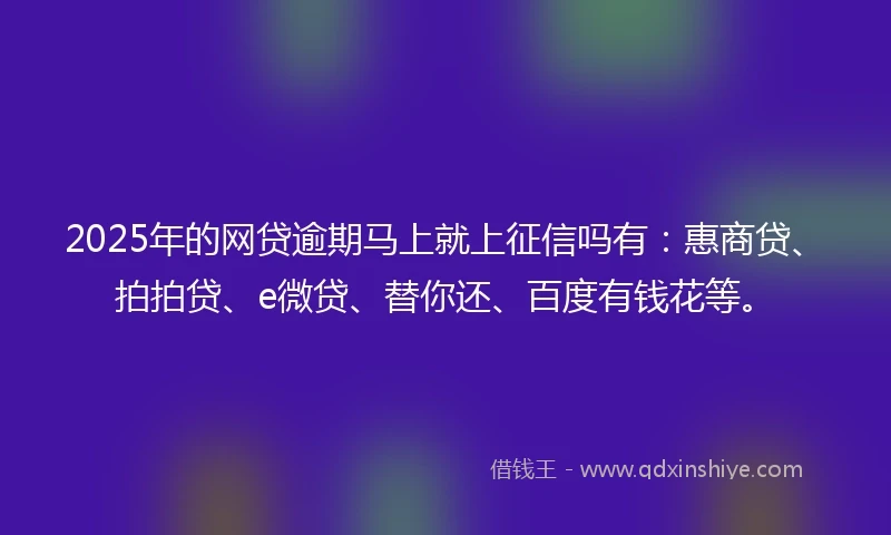 2025年的网贷逾期马上就上征信吗有：惠商贷、拍拍贷、e微贷、替你还、百度有钱花等。