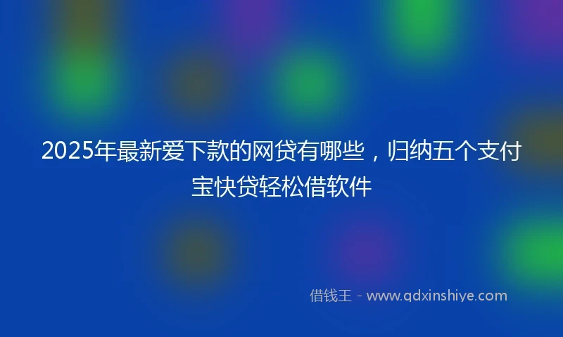 2025年最新爱下款的网贷有哪些，归纳五个支付宝快贷轻松借软件