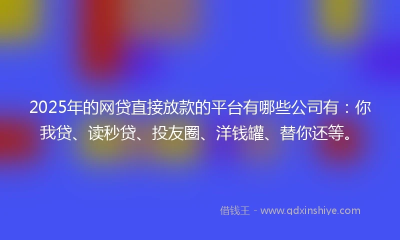 2025年的网贷直接放款的平台有哪些公司有：你我贷、读秒贷、投友圈、洋钱罐、替你还等。
