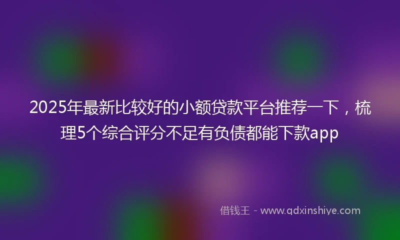 2025年最新比较好的小额贷款平台推荐一下，梳理5个综合评分不足有负债都能下款app