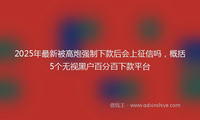 2025年最新被高炮强制下款后会上征信吗，概括5个无视黑户百分百下款平台