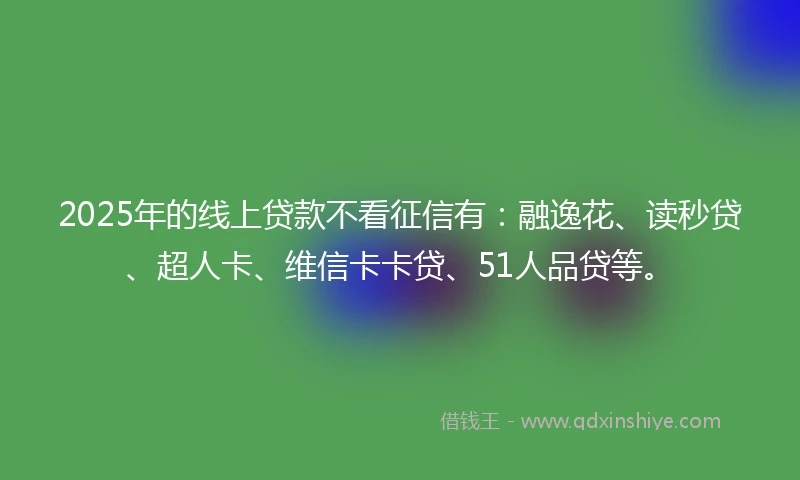 2025年的线上贷款不看征信有：融逸花、读秒贷、超人卡、维信卡卡贷、51人品贷等。
