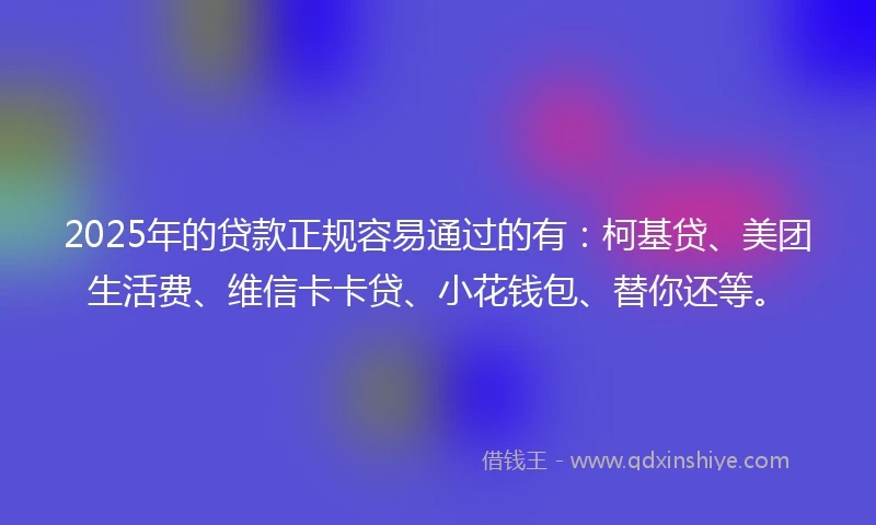 2025年的贷款正规容易通过的有：柯基贷、美团生活费、维信卡卡贷、小花钱包、替你还等。