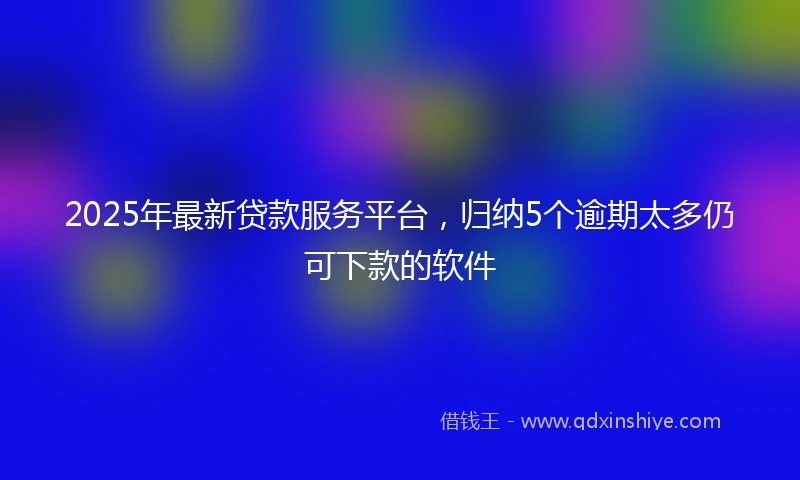 2025年最新贷款服务平台，归纳5个逾期太多仍可下款的软件