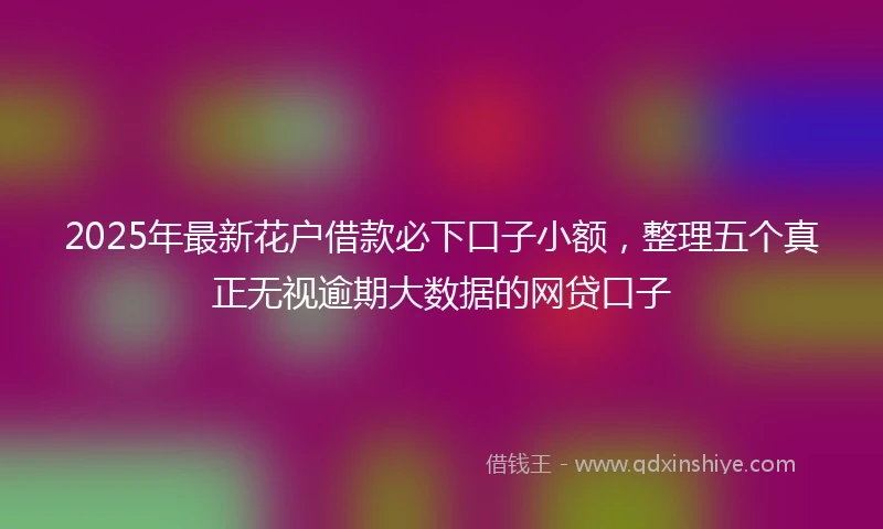 2025年最新花户借款必下口子小额，整理五个真正无视逾期大数据的网贷口子