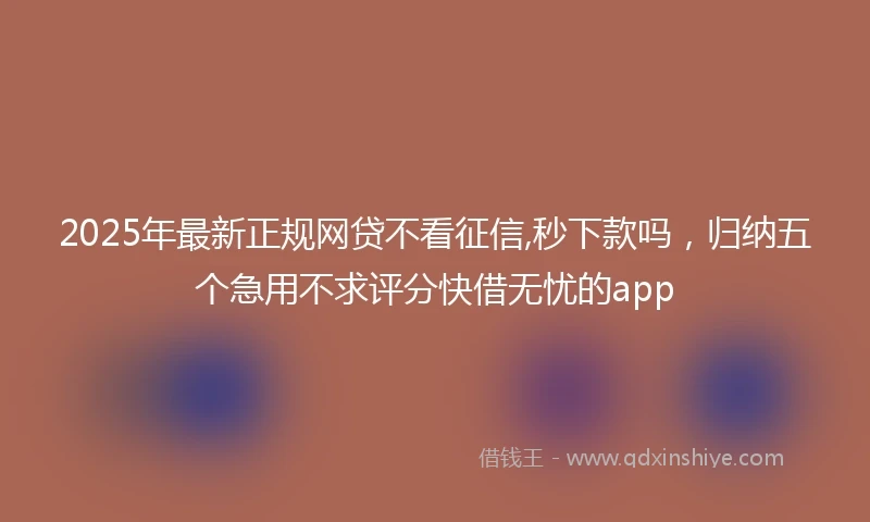 2025年最新正规网贷不看征信,秒下款吗，归纳五个急用不求评分快借无忧的app