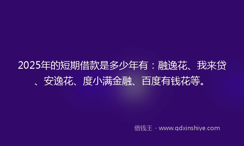 2025年的短期借款是多少年有：融逸花、我来贷、安逸花、度小满金融、百度有钱花等。