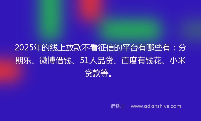 2025年的线上放款不看征信的平台有哪些有：分期乐、微博借钱、51人品贷、百度有钱花、小米贷款等。