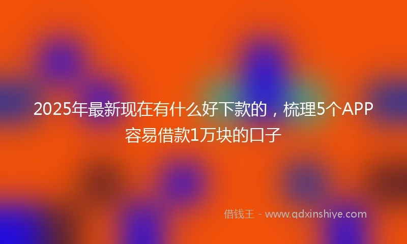 2025年最新现在有什么好下款的，梳理5个APP容易借款1万块的口子