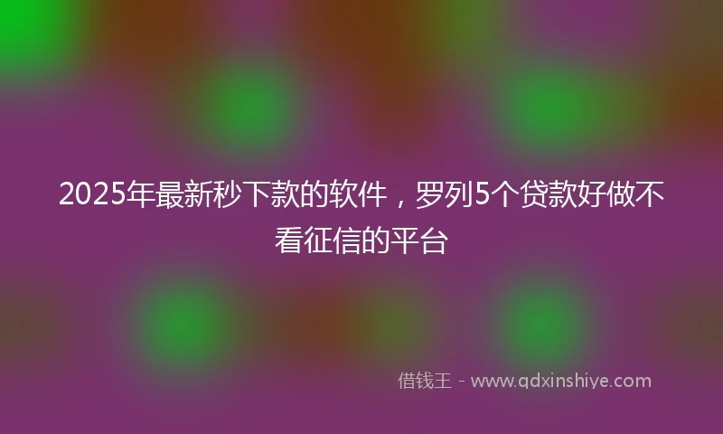 2025年最新秒下款的软件，罗列5个贷款好做不看征信的平台