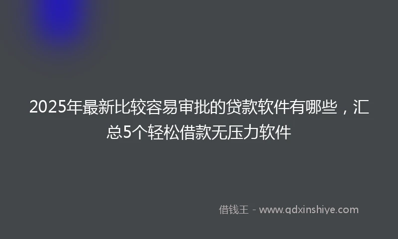 2025年最新比较容易审批的贷款软件有哪些，汇总5个轻松借款无压力软件