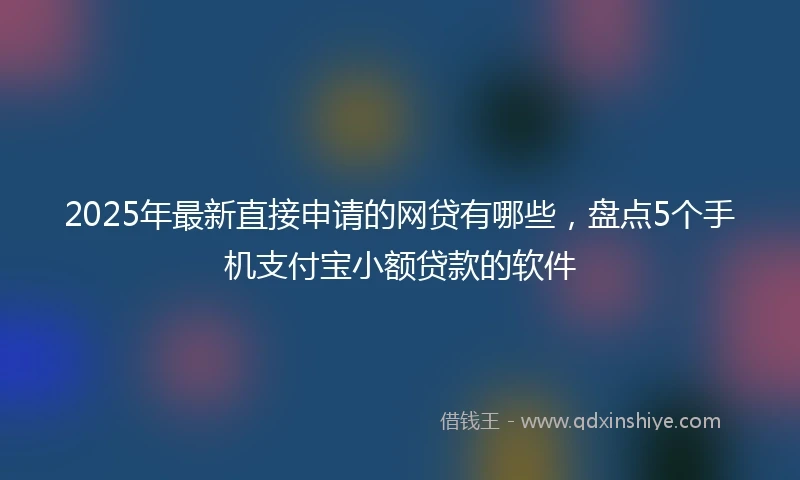 2025年最新直接申请的网贷有哪些，盘点5个手机支付宝小额贷款的软件