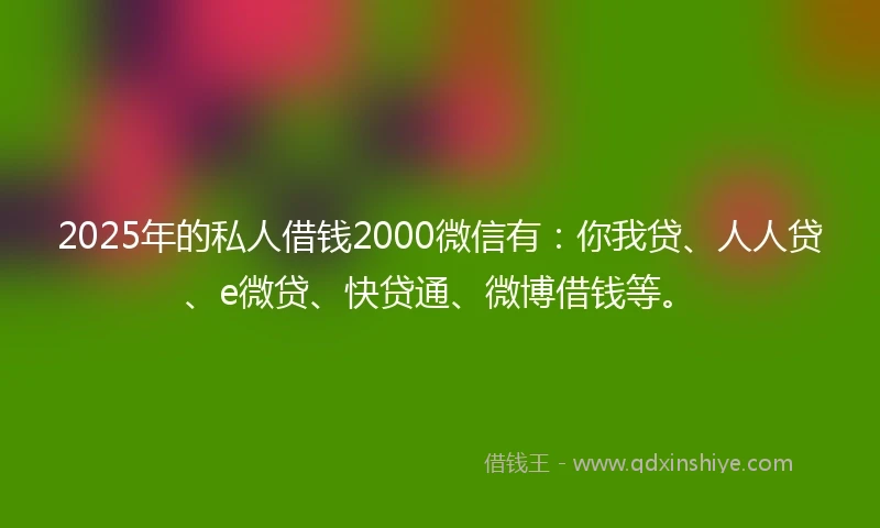 2025年的私人借钱2000微信有：你我贷、人人贷、e微贷、快贷通、微博借钱等。