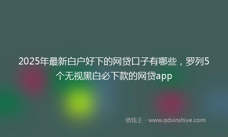 2025年最新白户好下的网贷口子有哪些，罗列5个无视黑白必下款的网贷app