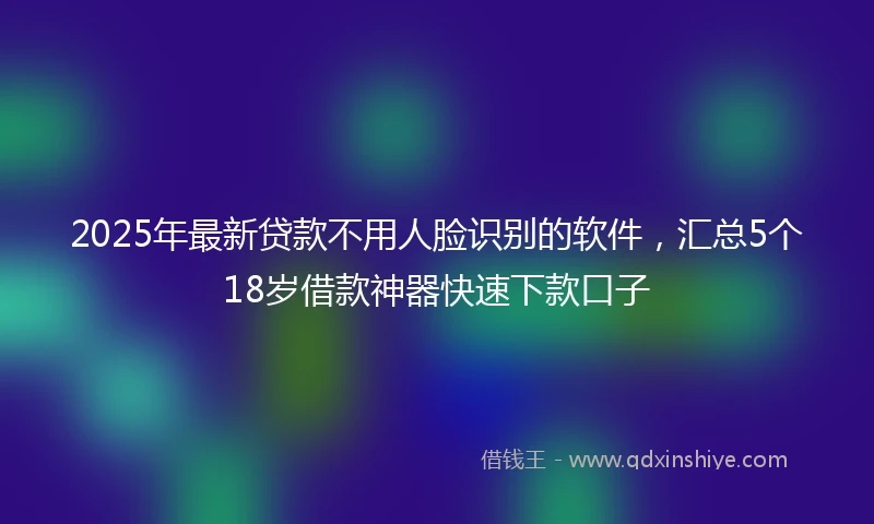 2025年最新贷款不用人脸识别的软件，汇总5个18岁借款神器快速下款口子