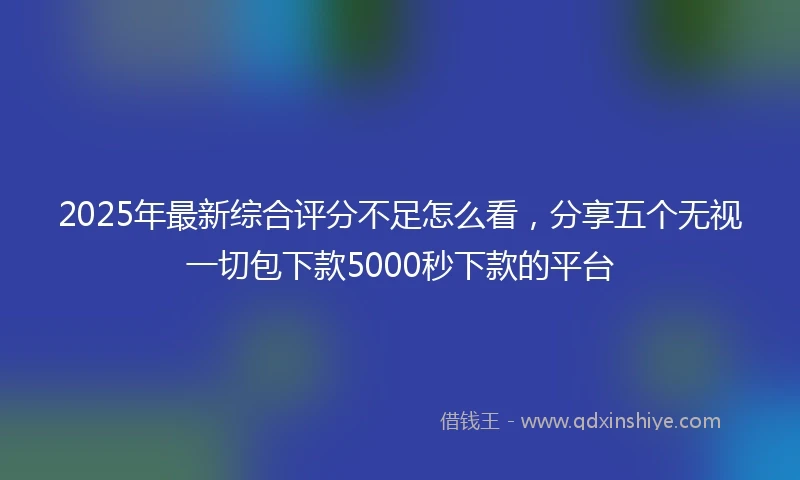 2025年最新综合评分不足怎么看，分享五个无视一切包下款5000秒下款的平台