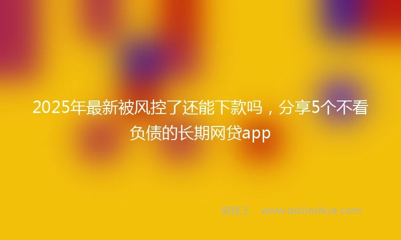 2025年最新被风控了还能下款吗，分享5个不看负债的长期网贷app