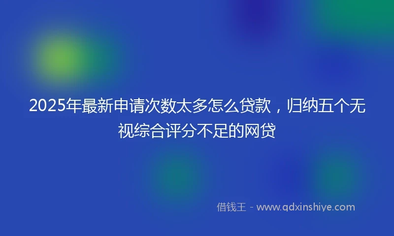 2025年最新申请次数太多怎么贷款，归纳五个无视综合评分不足的网贷