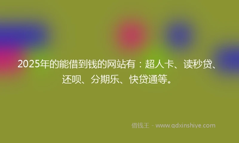 2025年的能借到钱的网站有：超人卡、读秒贷、还呗、分期乐、快贷通等。