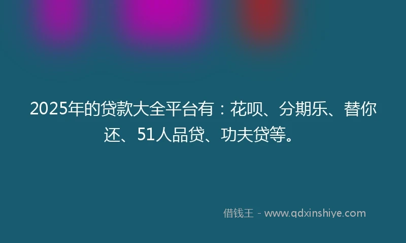 2025年的贷款大全平台有：花呗、分期乐、替你还、51人品贷、功夫贷等。