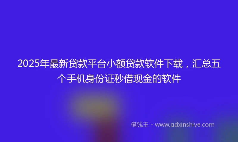 2025年最新贷款平台小额贷款软件下载，汇总五个手机身份证秒借现金的软件
