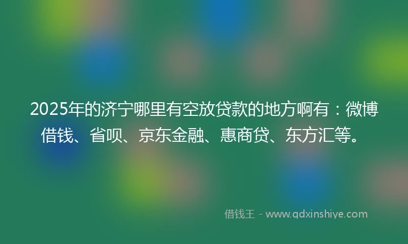 2025年的济宁哪里有空放贷款的地方啊有：微博借钱、省呗、京东金融、惠商贷、东方汇等。
