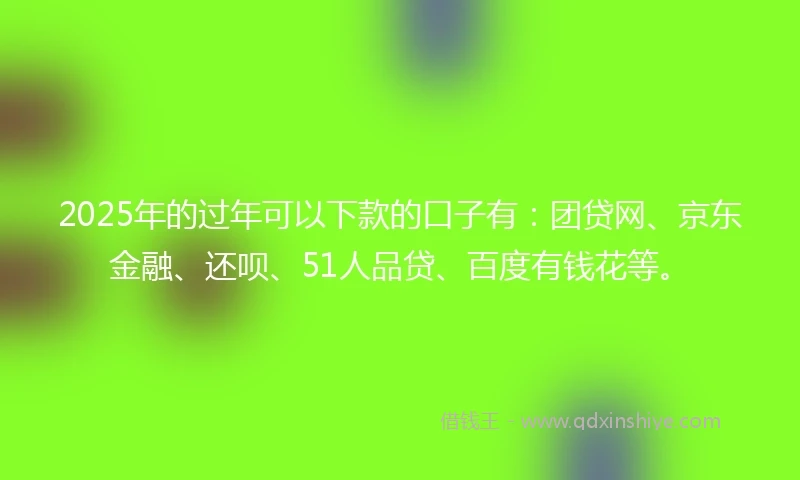 2025年的过年可以下款的口子有：团贷网、京东金融、还呗、51人品贷、百度有钱花等。