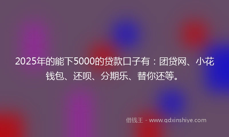 2025年的能下5000的贷款口子有：团贷网、小花钱包、还呗、分期乐、替你还等。