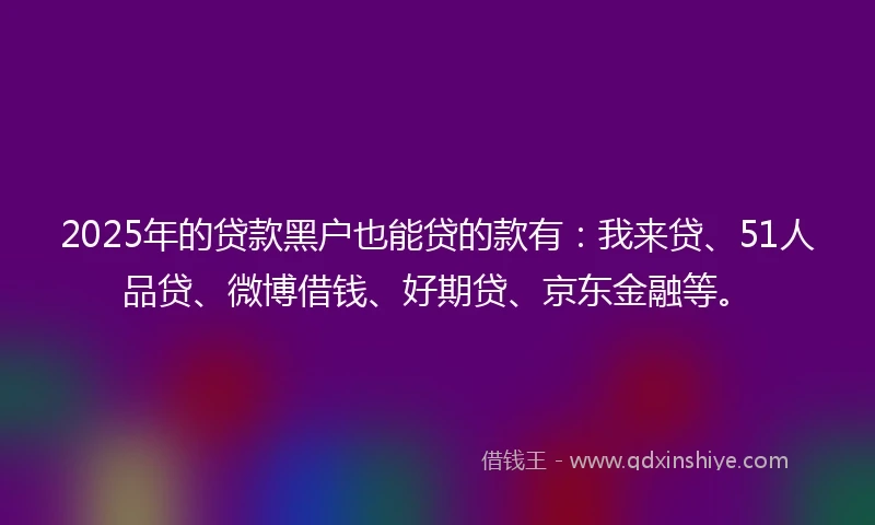 2025年的贷款黑户也能贷的款有：我来贷、51人品贷、微博借钱、好期贷、京东金融等。