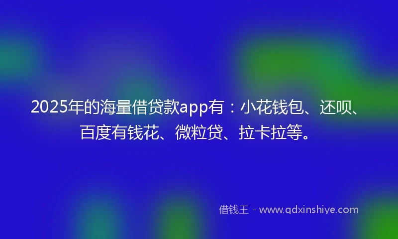 2025年的海量借贷款app有：小花钱包、还呗、百度有钱花、微粒贷、拉卡拉等。