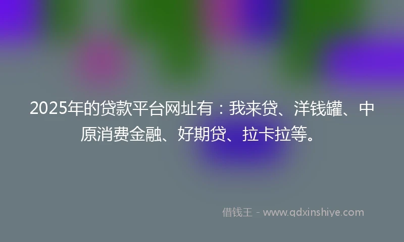 2025年的贷款平台网址有：我来贷、洋钱罐、中原消费金融、好期贷、拉卡拉等。