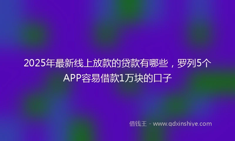 2025年最新线上放款的贷款有哪些，罗列5个APP容易借款1万块的口子