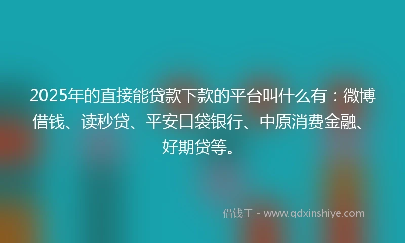 2025年的直接能贷款下款的平台叫什么有：微博借钱、读秒贷、平安口袋银行、中原消费金融、好期贷等。