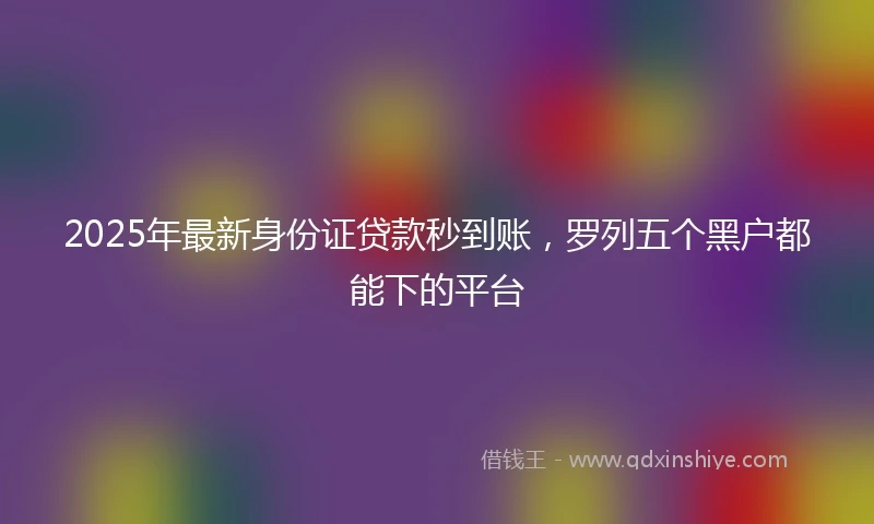 2025年最新身份证贷款秒到账，罗列五个黑户都能下的平台