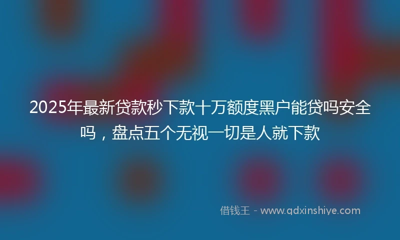 2025年最新贷款秒下款十万额度黑户能贷吗安全吗，盘点五个无视一切是人就下款