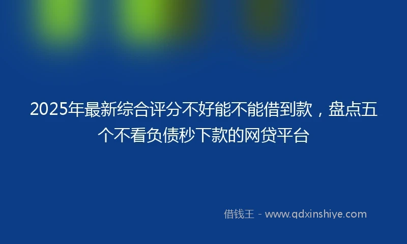 2025年最新综合评分不好能不能借到款，盘点五个不看负债秒下款的网贷平台