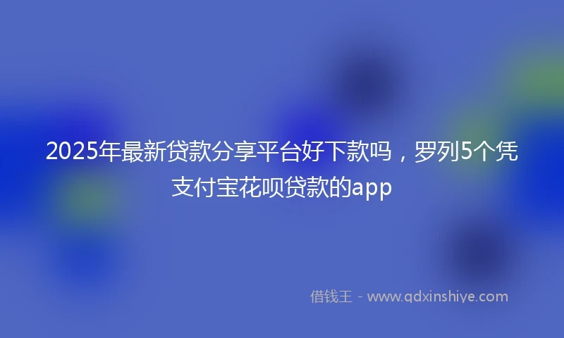 2025年最新贷款分享平台好下款吗，罗列5个凭支付宝花呗贷款的app