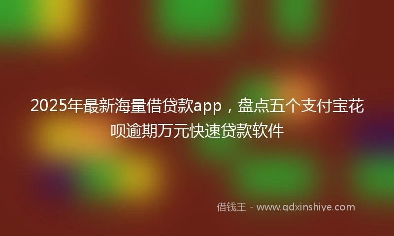 2025年最新海量借贷款app，盘点五个支付宝花呗逾期万元快速贷款软件