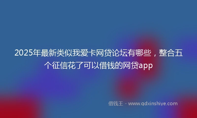 2025年最新类似我爱卡网贷论坛有哪些，整合五个征信花了可以借钱的网贷app