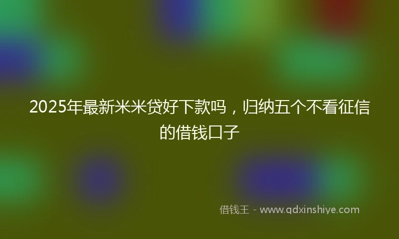 2025年最新米米贷好下款吗，归纳五个不看征信的借钱口子