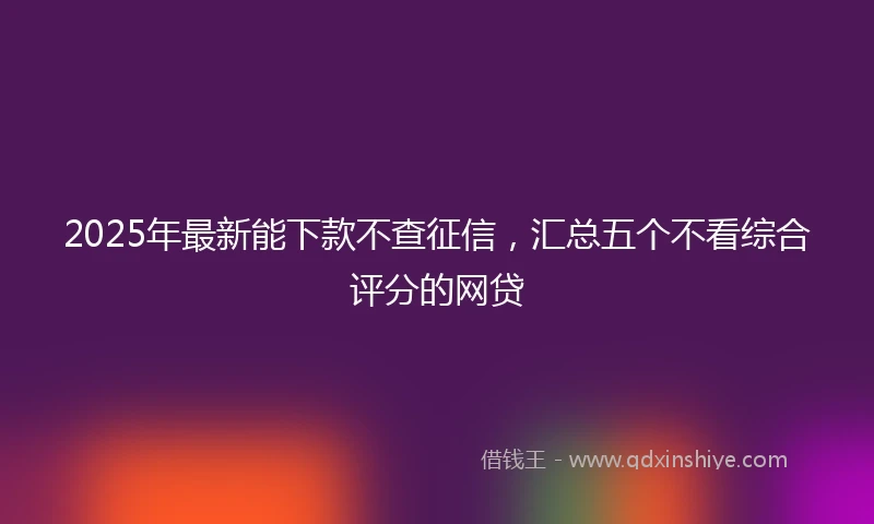 2025年最新能下款不查征信，汇总五个不看综合评分的网贷
