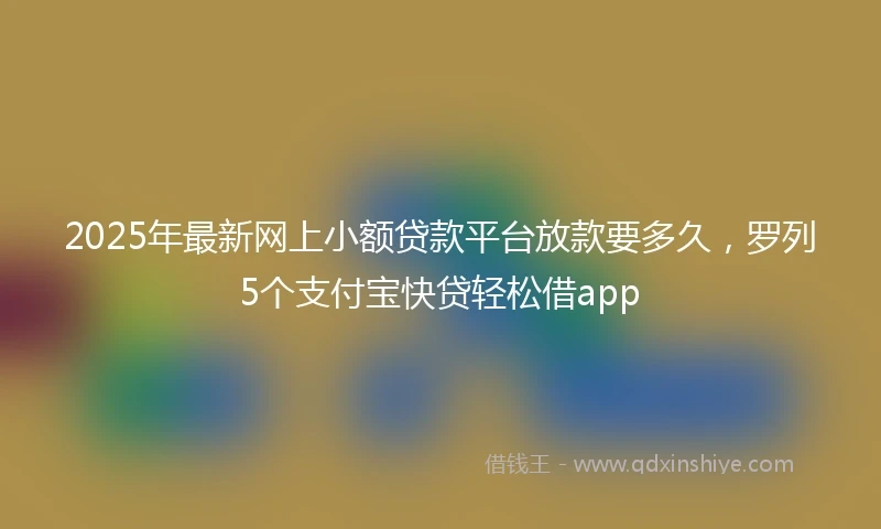 2025年最新网上小额贷款平台放款要多久，罗列5个支付宝快贷轻松借app