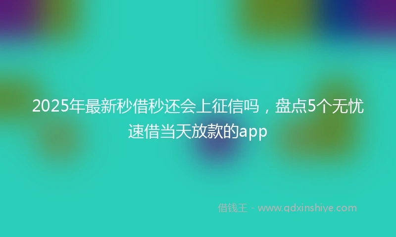 2025年最新秒借秒还会上征信吗，盘点5个无忧速借当天放款的app